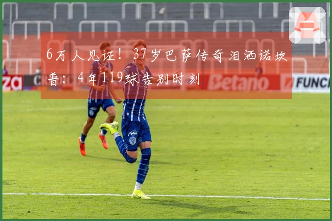 6万人见证！37岁巴萨传奇泪洒诺坎普：4年119球告别时刻